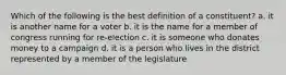 Which of the following is the best definition of a constituent? a. it is another name for a voter b. it is the name for a member of congress running for re-election c. it is someone who donates money to a campaign d. it is a person who lives in the district represented by a member of the legislature