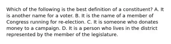 Which of the following is the best definition of a constituent? A. It is another name for a voter. B. It is the name of a member of Congress running for re-election. C. It is someone who donates money to a campaign. D. It is a person who lives in the district represented by the member of the legislature.