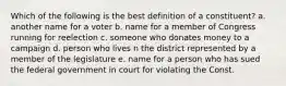 Which of the following is the best definition of a constituent? a. another name for a voter b. name for a member of Congress running for reelection c. someone who donates money to a campaign d. person who lives n the district represented by a member of the legislature e. name for a person who has sued the federal government in court for violating the Const.