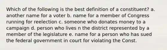 Which of the following is the best definition of a constituent? a. another name for a voter b. name for a member of Congress running for reelection c. someone who donates money to a campaign d. person who lives n the district represented by a member of the legislature e. name for a person who has sued the federal government in court for violating the Const.