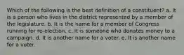 Which of the following is the best definition of a constituent? a. It is a person who lives in the district represented by a member of the legislature. b. It is the name for a member of Congress running for re-election. c. It is someone who donates money to a campaign. d. It is another name for a voter. e. It is another name for a voter.