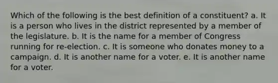 Which of the following is the best definition of a constituent? a. It is a person who lives in the district represented by a member of the legislature. b. It is the name for a member of Congress running for re-election. c. It is someone who donates money to a campaign. d. It is another name for a voter. e. It is another name for a voter.