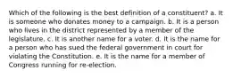 Which of the following is the best definition of a constituent? a. It is someone who donates money to a campaign. b. It is a person who lives in the district represented by a member of the legislature. c. It is another name for a voter. d. It is the name for a person who has sued the federal government in court for violating the Constitution. e. It is the name for a member of Congress running for re-election.