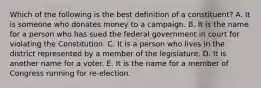 Which of the following is the best definition of a constituent? A. It is someone who donates money to a campaign. B. It is the name for a person who has sued the federal government in court for violating the Constitution. C. It is a person who lives in the district represented by a member of the legislature. D. It is another name for a voter. E. It is the name for a member of Congress running for re-election.