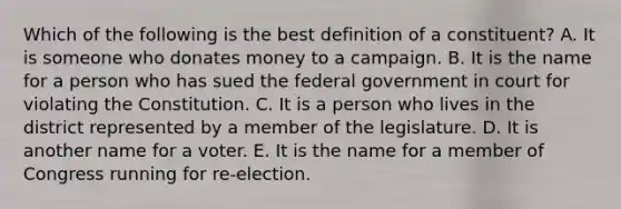 Which of the following is the best definition of a constituent? A. It is someone who donates money to a campaign. B. It is the name for a person who has sued the federal government in court for violating the Constitution. C. It is a person who lives in the district represented by a member of the legislature. D. It is another name for a voter. E. It is the name for a member of Congress running for re-election.