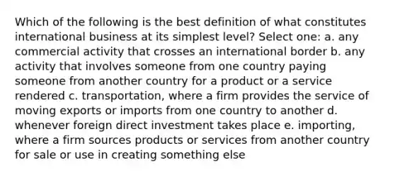 Which of the following is the best definition of what constitutes international business at its simplest level? Select one: a. any commercial activity that crosses an international border b. any activity that involves someone from one country paying someone from another country for a product or a service rendered c. transportation, where a firm provides the service of moving exports or imports from one country to another d. whenever foreign direct investment takes place e. importing, where a firm sources products or services from another country for sale or use in creating something else