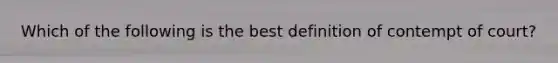 Which of the following is the best definition of contempt of court?