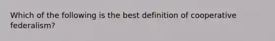 Which of the following is the best definition of cooperative federalism?