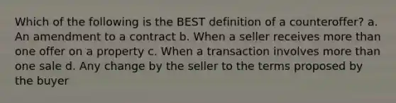 Which of the following is the BEST definition of a counteroffer? a. An amendment to a contract b. When a seller receives more than one offer on a property c. When a transaction involves more than one sale d. Any change by the seller to the terms proposed by the buyer