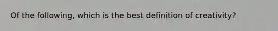 Of the following, which is the best definition of creativity?