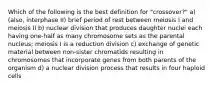 Which of the following is the best definition for "crossover?" a) (also, interphase II) brief period of rest between meiosis I and meiosis II b) nuclear division that produces daughter nuclei each having one-half as many chromosome sets as the parental nucleus; meiosis I is a reduction division c) exchange of genetic material between non-sister chromatids resulting in chromosomes that incorporate genes from both parents of the organism d) a nuclear division process that results in four haploid cells