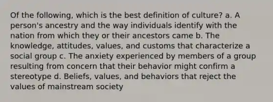 Of the following, which is the best definition of culture? a. A person's ancestry and the way individuals identify with the nation from which they or their ancestors came b. The knowledge, attitudes, values, and customs that characterize a social group c. The anxiety experienced by members of a group resulting from concern that their behavior might confirm a stereotype d. Beliefs, values, and behaviors that reject the values of mainstream society