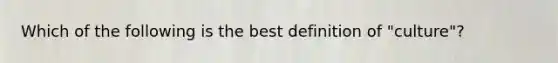 Which of the following is the best definition of "culture"?