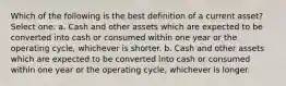 Which of the following is the best definition of a current asset? Select one: a. Cash and other assets which are expected to be converted into cash or consumed within one year or the operating cycle, whichever is shorter. b. Cash and other assets which are expected to be converted into cash or consumed within one year or the operating cycle, whichever is longer.