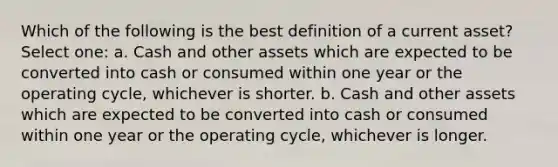 Which of the following is the best definition of a current asset? Select one: a. Cash and other assets which are expected to be converted into cash or consumed within one year or the operating cycle, whichever is shorter. b. Cash and other assets which are expected to be converted into cash or consumed within one year or the operating cycle, whichever is longer.