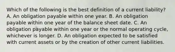 Which of the following is the best definition of a current liability? A. An obligation payable within one year. B. An obligation payable within one year of the balance sheet date. C. An obligation payable within one year or the normal operating cycle, whichever is longer. D. An obligation expected to be satisfied with current assets or by the creation of other current liabilities.