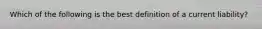 Which of the following is the best definition of a current liability?