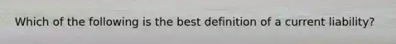 Which of the following is the best definition of a current liability?