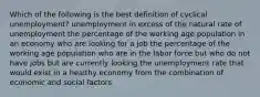 Which of the following is the best definition of cyclical unemployment? unemployment in excess of the natural rate of unemployment the percentage of the working age population in an economy who are looking for a job the percentage of the working age population who are in the labor force but who do not have jobs but are currently looking the unemployment rate that would exist in a healthy economy from the combination of economic and social factors