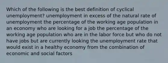 Which of the following is the best definition of cyclical unemployment? unemployment in excess of the natural rate of unemployment the percentage of the working age population in an economy who are looking for a job the percentage of the working age population who are in the labor force but who do not have jobs but are currently looking the unemployment rate that would exist in a healthy economy from the combination of economic and social factors