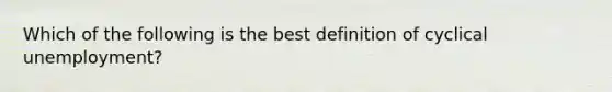 Which of the following is the best definition of cyclical unemployment?