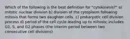 Which of the following is the best definition for "cytokinesis?" a) mitotic nuclear division b) division of the cytoplasm following mitosis that forms two daughter cells. c) prokaryotic cell division process d) period of the cell cycle leading up to mitosis; includes G1, S, and G2 phases (the interim period between two consecutive cell divisions)