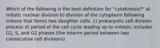 Which of the following is the best definition for "cytokinesis?" a) mitotic nuclear division b) division of the cytoplasm following mitosis that forms two daughter cells. c) prokaryotic cell division process d) period of the cell cycle leading up to mitosis; includes G1, S, and G2 phases (the interim period between two consecutive cell divisions)