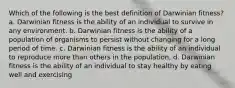 Which of the following is the best definition of Darwinian fitness? a. Darwinian fitness is the ability of an individual to survive in any environment. b. Darwinian fitness is the ability of a population of organisms to persist without changing for a long period of time. c. Darwinian fitness is the ability of an individual to reproduce more than others in the population. d. Darwinian fitness is the ability of an individual to stay healthy by eating well and exercising