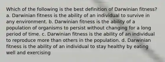 Which of the following is the best definition of Darwinian fitness? a. Darwinian fitness is the ability of an individual to survive in any environment. b. Darwinian fitness is the ability of a population of organisms to persist without changing for a long period of time. c. Darwinian fitness is the ability of an individual to reproduce more than others in the population. d. Darwinian fitness is the ability of an individual to stay healthy by eating well and exercising