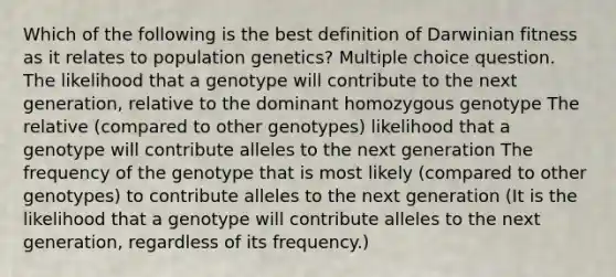 Which of the following is the best definition of Darwinian fitness as it relates to population genetics? Multiple choice question. The likelihood that a genotype will contribute to the next generation, relative to the dominant homozygous genotype The relative (compared to other genotypes) likelihood that a genotype will contribute alleles to the next generation The frequency of the genotype that is most likely (compared to other genotypes) to contribute alleles to the next generation (It is the likelihood that a genotype will contribute alleles to the next generation, regardless of its frequency.)