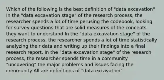 Which of the following is the best definition of "data excavation" In the "data excavation stage" of the research process, the researcher spends a lot of time perusing the codebook, looking for survey questions that are solid measures of the concepts they want to understand In the "data excavation stage" of the research process, the researcher spends a lot of time statistically analyzing their data and writing up their findings into a final research report. In the "data excavation stage" of the research process, the researcher spends time in a community "uncovering" the major problems and issues facing the community All are definitions of "data excavation"