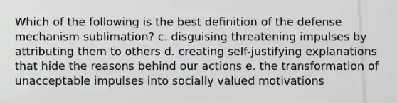 Which of the following is the best definition of the defense mechanism sublimation? c. disguising threatening impulses by attributing them to others d. creating self-justifying explanations that hide the reasons behind our actions e. the transformation of unacceptable impulses into socially valued motivations