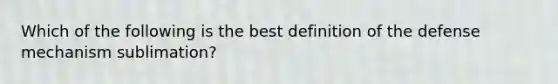 Which of the following is the best definition of the defense mechanism sublimation?