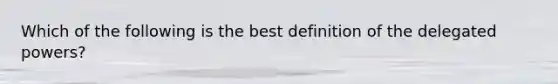 Which of the following is the best definition of the delegated powers?