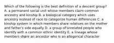 Which of the following is the best definition of a descent group? A. a permanent social unit whose members claim common ancestry and kinship B. a biological category which uses ancestry instead of race to categorize human differences C. a kinship system in which members share relatives on the mother and father's side equally D. a group of unrelated people who identify with a common ethnic identity E. a lineage whose members share an ancestor who is an allegorical character