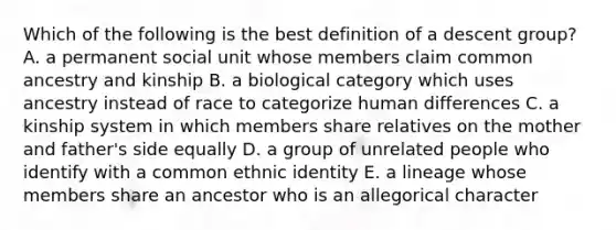 Which of the following is the best definition of a descent group? A. a permanent social unit whose members claim common ancestry and kinship B. a biological category which uses ancestry instead of race to categorize human differences C. a kinship system in which members share relatives on the mother and father's side equally D. a group of unrelated people who identify with a common ethnic identity E. a lineage whose members share an ancestor who is an allegorical character