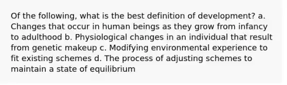 Of the following, what is the best definition of development? a. Changes that occur in human beings as they grow from infancy to adulthood b. Physiological changes in an individual that result from genetic makeup c. Modifying environmental experience to fit existing schemes d. The process of adjusting schemes to maintain a state of equilibrium