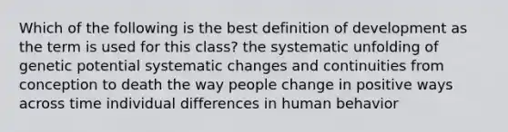 Which of the following is the best definition of development as the term is used for this class? the systematic unfolding of genetic potential systematic changes and continuities from conception to death the way people change in positive ways across time individual differences in human behavior