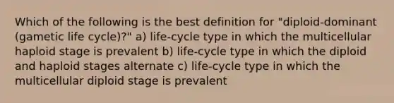 Which of the following is the best definition for "diploid-dominant (gametic life cycle)?" a) life-cycle type in which the multicellular haploid stage is prevalent b) life-cycle type in which the diploid and haploid stages alternate c) life-cycle type in which the multicellular diploid stage is prevalent