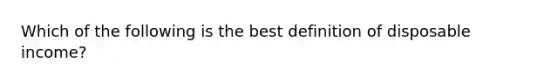 Which of the following is the best definition of disposable income?