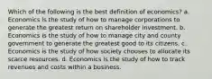 Which of the following is the best definition of economics? a. Economics is the study of how to manage corporations to generate the greatest return on shareholder investment. b. Economics is the study of how to manage city and county government to generate the greatest good to its citizens. c. Economics is the study of how society chooses to allocate its scarce resources. d. Economics is the study of how to track revenues and costs within a business.