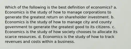 Which of the following is the best definition of economics? a. Economics is the study of how to manage corporations to generate the greatest return on shareholder investment. b. Economics is the study of how to manage city and county government to generate the greatest good to its citizens. c. Economics is the study of how society chooses to allocate its scarce resources. d. Economics is the study of how to track revenues and costs within a business.