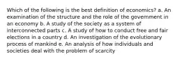 Which of the following is the best definition of economics? a. ​An examination of the structure and the role of the government in an economy b. ​A study of the society as a system of interconnected parts c. ​A study of how to conduct free and fair elections in a country d. ​An investigation of the evolutionary process of mankind e. ​An analysis of how individuals and societies deal with the problem of scarcity