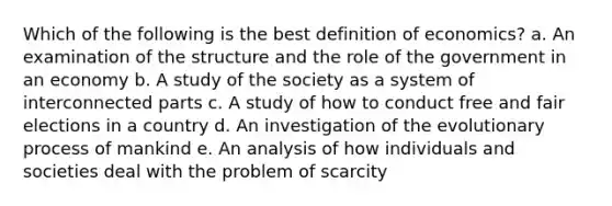 Which of the following is the best definition of economics? a. ​An examination of the structure and the role of the government in an economy b. ​A study of the society as a system of interconnected parts c. ​A study of how to conduct free and fair elections in a country d. ​An investigation of the evolutionary process of mankind e. ​An analysis of how individuals and societies deal with the problem of scarcity