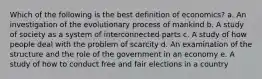 Which of the following is the best definition of economics? a. An investigation of the evolutionary process of mankind b. A study of society as a system of interconnected parts c. A study of how people deal with the problem of scarcity d. An examination of the structure and the role of the government in an economy e. A study of how to conduct free and fair elections in a country