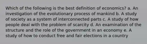 Which of the following is the best definition of economics? a. An investigation of the evolutionary process of mankind b. A study of society as a system of interconnected parts c. A study of how people deal with the problem of scarcity d. An examination of the structure and the role of the government in an economy e. A study of how to conduct free and fair elections in a country