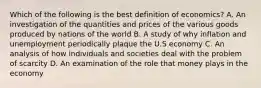 Which of the following is the best definition of economics? A. An investigation of the quantities and prices of the various goods produced by nations of the world B. A study of why inflation and unemployment periodically plaque the U.S economy C. An analysis of how individuals and societies deal with the problem of scarcity D. An examination of the role that money plays in the economy