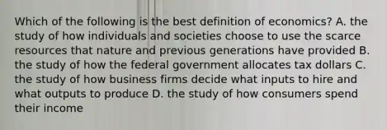 Which of the following is the best definition of​ economics? A. the study of how individuals and societies choose to use the scarce resources that nature and previous generations have provided B. the study of how the federal government allocates tax dollars C. the study of how business firms decide what inputs to hire and what outputs to produce D. the study of how consumers spend their income