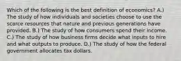 Which of the following is the best definition of economics? A.) The study of how individuals and societies choose to use the scarce resources that nature and previous generations have provided. B.) The study of how consumers spend their income. C.) The study of how business firms decide what inputs to hire and what outputs to produce. D.) The study of how the federal government allocates tax dollars.