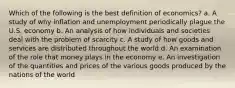 Which of the following is the best definition of economics? a. A study of why inflation and unemployment periodically plague the U.S. economy b. An analysis of how individuals and societies deal with the problem of scarcity c. A study of how goods and services are distributed throughout the world d. An examination of the role that money plays in the economy e. An investigation of the quantities and prices of the various goods produced by the nations of the world